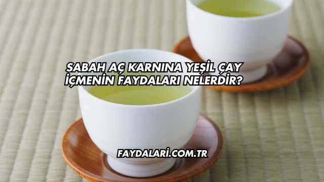 Sabah Aç Karnına Yeşil Çay İçmenin Faydaları Nelerdir?