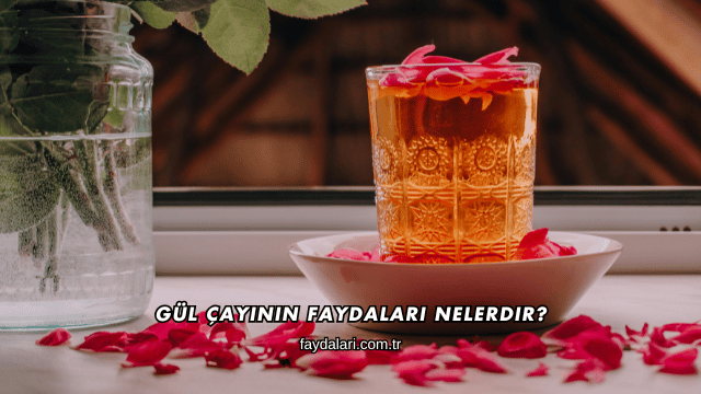 Gül Çayının Faydaları Nelerdir?