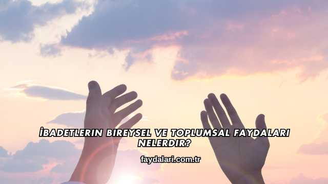 İbadetlerin Bireysel ve Toplumsal Faydaları Nelerdir?