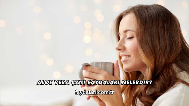 Aloe Vera Çayı Faydaları Nelerdir?