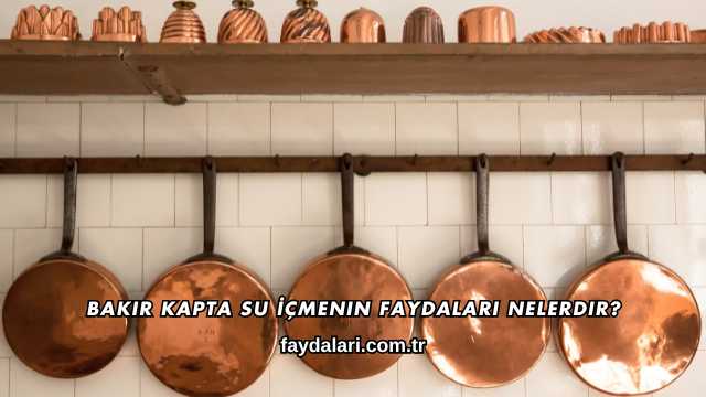 Bakır Kapta Su İçmenin Faydaları Nelerdir?