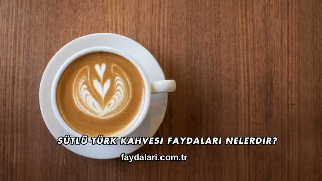 Sütlü Türk Kahvesi Faydaları Nelerdir?